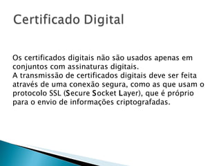 Os certificados digitais não são usados apenas em conjuntos com assinaturas digitais. A transmissão de certificados digitais deve ser feita através de uma conexão segura, como as que usam o protocolo SSL ( S ecure  S ocket  L ayer), que é próprio para o envio de informações criptografadas. 
