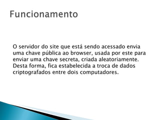 O servidor do site que está sendo acessado envia uma chave pública ao browser, usada por este para enviar uma chave secreta, criada aleatoriamente. Desta forma, fica estabelecida a troca de dados criptografados entre dois computadores. 