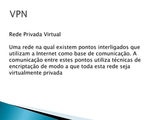 Rede Privada Virtual Uma rede na qual existem pontos interligados que utilizam a Internet como base de comunicação. A comunicação entre estes pontos utiliza técnicas de encriptação de modo a que toda esta rede seja virtualmente privada 