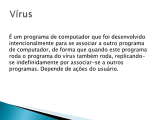 É um programa de computador que foi desenvolvido intencionalmente para se associar a outro programa de computador, de forma que quando este programa roda o programa do vírus também roda, replicando-se indefinidamente por associar-se a outros programas. Depende de ações do usuário. 