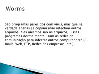 São programas parecidos com vírus, mas que na verdade apenas se copiam (não infectam outros arquivos, eles mesmos são os arquivos). Esses programas normalmente usam as redes de comunicação para infectar outros computadores (E-mails, Web, FTP, Redes das empresas, etc.) 