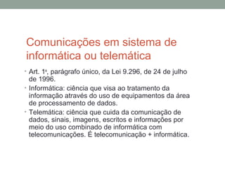 Comunicações em sistema de
informática ou telemática
• Art. 1o
, parágrafo único, da Lei 9.296, de 24 de julho
de 1996.
• Informática: ciência que visa ao tratamento da
informação através do uso de equipamentos da área
de processamento de dados.
• Telemática: ciência que cuida da comunicação de
dados, sinais, imagens, escritos e informações por
meio do uso combinado de informática com
telecomunicações. É telecomunicação + informática.
 
