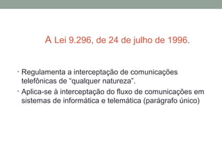 A Lei 9.296, de 24 de julho de 1996.
• Regulamenta a interceptação de comunicações
telefônicas de “qualquer natureza”.
• Aplica-se à interceptação do fluxo de comunicações em
sistemas de informática e telemática (parágrafo único)
 