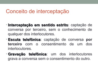 Conceito de interceptação
• Interceptação em sentido estritoInterceptação em sentido estrito: captação de
conversa por terceiro, sem o conhecimento de
qualquer dos interlocutores.
• Escuta telefônicaEscuta telefônica: captação de conversa por
terceiro com o consentimento de um dos
interlocutores.
• Gravação telefônicaGravação telefônica: um dos interlocutores
grava a conversa sem o consentimento do outro.
 