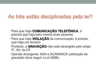 As três estão disciplinadas pela lei?
• Para que haja COMUNICAÇÃO TELEFÔNICACOMUNICAÇÃO TELEFÔNICA, é
preciso que haja pelo menos duas pessoas
• Para que haja VIOLAÇÃOVIOLAÇÃO da comunicação, é preciso
que haja um terceiro
• Portanto, a GRAVAÇÃOGRAVAÇÃO não está abrangida pelo artigo
5º, XII, da CF
• Opinião divergente: ADA e SCARANCE (utilização da
gravação deve seguir a Lei 9296).
 