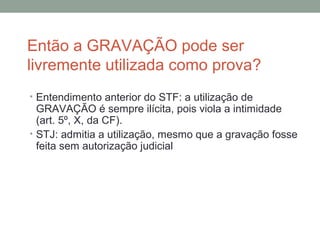 Então a GRAVAÇÃO pode ser
livremente utilizada como prova?
• Entendimento anterior do STF: a utilização de
GRAVAÇÃO é sempre ilícita, pois viola a intimidade
(art. 5º, X, da CF).
• STJ: admitia a utilização, mesmo que a gravação fosse
feita sem autorização judicial
 