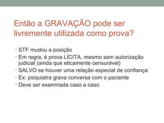Então a GRAVAÇÃO pode ser
livremente utilizada como prova?
• STF mudou a posição
• Em regra, é prova LÍCITA, mesmo sem autorização
judicial (ainda que eticamente censurável)
• SALVO se houver uma relação especial de confiança
• Ex: psiquiatra grava conversa com o paciente
• Deve ser examinada caso a caso
 