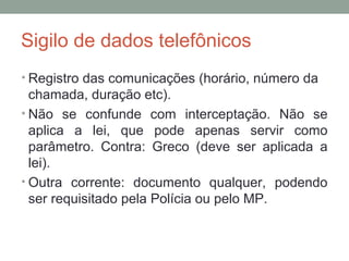 Sigilo de dados telefônicos
• Registro das comunicações (horário, número da
chamada, duração etc).
• Não se confunde com interceptação. Não se
aplica a lei, que pode apenas servir como
parâmetro. Contra: Greco (deve ser aplicada a
lei).
• Outra corrente: documento qualquer, podendo
ser requisitado pela Polícia ou pelo MP.
 
