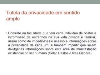 Tutela da privacidade em sentido
amplo
• Consiste na faculdade que tem cada indivíduo de obstar a
intromissão de estranhos na sua vida privada e familiar,
assim como de impedir-lhes o acesso a informações sobre
a privacidade de cada um, e também impedir que sejam
divulgadas informações sobre esta área de manifestação
existencial do ser humano (Celso Bastos e Ives Gandra)
 