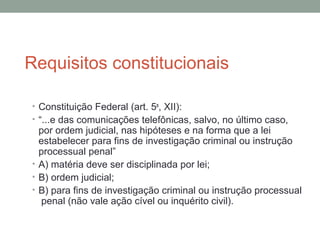 Requisitos constitucionais
• Constituição Federal (art. 5o
, XII):
• “...e das comunicações telefônicas, salvo, no último caso,
por ordem judicial, nas hipóteses e na forma que a lei
estabelecer para fins de investigação criminal ou instrução
processual penal”
• A) matéria deve ser disciplinada por lei;
• B) ordem judicial;
• B) para fins de investigação criminal ou instrução processual
penal (não vale ação cível ou inquérito civil).
 