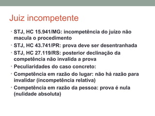 Juiz incompetente
• STJ, HC 15.941/MG: incompetência do juízo não
macula o procedimento
• STJ, HC 43.741/PR: prova deve ser desentranhada
• STJ, HC 27.119/RS: posterior declinação da
competência não invalida a prova
• Peculiaridades do caso concreto:
• Competência em razão do lugar: não há razão para
invalidar (incompetência relativa)
• Competência em razão da pessoa: prova é nula
(nulidade absoluta)
 