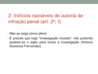 2. Indícios razoáveis de autoria de
infração penal (art. 2o
, I)
• Não se exige prova plena
• É preciso que haja “investigação iniciada”, não podendo
quebrar-se o sigilo para iniciar a investigação (Antonio
Scarance Fernandes).
 