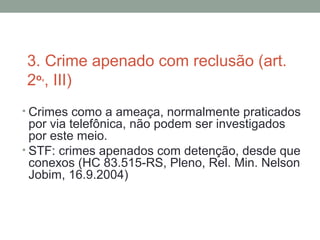 3. Crime apenado com reclusão (art.
2o,
, III)
• Crimes como a ameaça, normalmente praticados
por via telefônica, não podem ser investigados
por este meio.
• STF: crimes apenados com detenção, desde que
conexos (HC 83.515-RS, Pleno, Rel. Min. Nelson
Jobim, 16.9.2004)
 