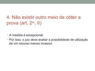 4. Não existir outro meio de obter a
prova (art. 2o,
, II)
• A medida é excepcional.
• Por isso, o juiz deve avaliar a possibilidade de utilização
de um recurso menos invasivo
 