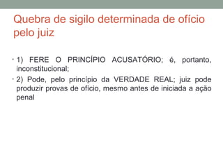 Quebra de sigilo determinada de ofício
pelo juiz
• 1) FERE O PRINCÍPIO ACUSATÓRIO; é, portanto,
inconstitucional;
• 2) Pode, pelo princípio da VERDADE REAL; juiz pode
produzir provas de ofício, mesmo antes de iniciada a ação
penal
 