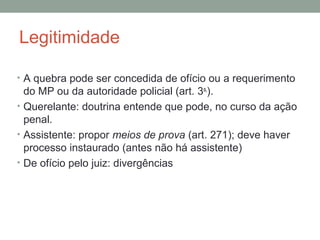 Legitimidade
• A quebra pode ser concedida de ofício ou a requerimento
do MP ou da autoridade policial (art. 3o,
).
• Querelante: doutrina entende que pode, no curso da ação
penal.
• Assistente: propor meios de prova (art. 271); deve haver
processo instaurado (antes não há assistente)
• De ofício pelo juiz: divergências
 