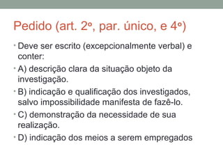 Pedido (art. 2o
, par. único, e 4o
)
• Deve ser escrito (excepcionalmente verbal) e
conter:
• A) descrição clara da situação objeto da
investigação.
• B) indicação e qualificação dos investigados,
salvo impossibilidade manifesta de fazê-lo.
• C) demonstração da necessidade de sua
realização.
• D) indicação dos meios a serem empregados
 