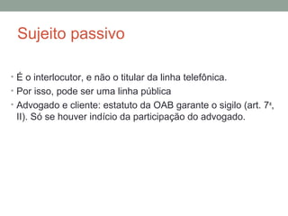 Sujeito passivo
• É o interlocutor, e não o titular da linha telefônica.
• Por isso, pode ser uma linha pública
• Advogado e cliente: estatuto da OAB garante o sigilo (art. 7o
,
II). Só se houver indício da participação do advogado.
 