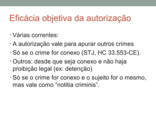 Eficácia objetiva da autorização
• Várias correntes:
• A autorização vale para apurar outros crimes
• Só se o crime for conexo (STJ, HC 33.553-CE).
• Outros: desde que seja conexo e não haja
proibição legal (ex: detenção)
• Só se o crime for conexo e o sujeito for o mesmo,
mas vale como “notitia criminis”.
 