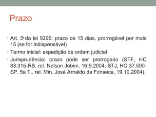 Prazo
• Art. 5o
da lei 9296: prazo de 15 dias, prorrogável por mais
15 (se for indispensável)
• Termo inicial: expedição da ordem judicial
• Jurisprudência: prazo pode ser prorrogado (STF, HC
83.315-RS, rel. Nelson Jobim, 16.9.2004, STJ, HC 37.590-
SP, 5a T., rel. Min. José Arnaldo da Fonseca, 19.10.2004).
 