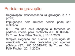 Perícia na gravação
• Degravação: desnecessária (a gravação já é a
prova)
• Impugnação pela Defesa: perícia pode ser
realizada.
• STF: réu não está obrigado a fornecer os
padrões vocais para confronto (HC 83.096-RJ,
2a.T., rel. Min. Ellen Gracie, j. 18.11.2003.
• Simples alegação não quebra a presunção de
veracidade dos atos praticados por agentes
públicos (STJ, HC 30.545-PR, 5a T., rel. Min.
Felix Fischer, 20.11.2003).
 