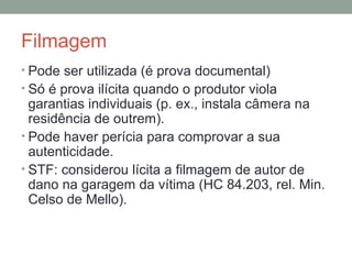 Filmagem
• Pode ser utilizada (é prova documental)
• Só é prova ilícita quando o produtor viola
garantias individuais (p. ex., instala câmera na
residência de outrem).
• Pode haver perícia para comprovar a sua
autenticidade.
• STF: considerou lícita a filmagem de autor de
dano na garagem da vítima (HC 84.203, rel. Min.
Celso de Mello).
 