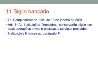 11.Sigilo bancário
• Lei Complementar n. 105, de 10 de janeiro de 2001.
• Art. 1o
As instituições financeiras conservarão sigilo em
suas operações ativas e passivas e serviços prestados.
• Instituições financeiras: parágrafo 1o
 