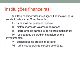 Instituições financeiras
•         § 1o
São consideradas instituições financeiras, para
os efeitos desta Lei Complementar:
• I – os bancos de qualquer espécie;
• II – distribuidoras de valores mobiliários;
• III – corretoras de câmbio e de valores mobiliários;
• IV – sociedades de crédito, financiamento e
investimentos;
• V – sociedades de crédito imobiliário;
• VI – administradoras de cartões de crédito;
 