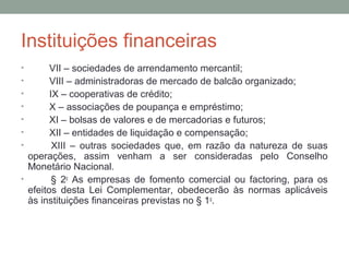 Instituições financeiras
• VII – sociedades de arrendamento mercantil;
• VIII – administradoras de mercado de balcão organizado;
• IX – cooperativas de crédito;
• X – associações de poupança e empréstimo;
• XI – bolsas de valores e de mercadorias e futuros;
• XII – entidades de liquidação e compensação;
• XIII – outras sociedades que, em razão da natureza de suas
operações, assim venham a ser consideradas pelo Conselho
Monetário Nacional.
• § 2o
As empresas de fomento comercial ou factoring, para os
efeitos desta Lei Complementar, obedecerão às normas aplicáveis
às instituições financeiras previstas no § 1o
.
 