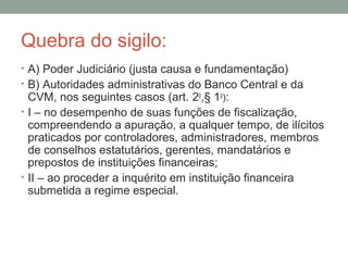 Quebra do sigilo:
• A) Poder Judiciário (justa causa e fundamentação)
• B) Autoridades administrativas do Banco Central e da
CVM, nos seguintes casos (art. 2o
,§ 1o
):
• I – no desempenho de suas funções de fiscalização,
compreendendo a apuração, a qualquer tempo, de ilícitos
praticados por controladores, administradores, membros
de conselhos estatutários, gerentes, mandatários e
prepostos de instituições financeiras;
• II – ao proceder a inquérito em instituição financeira
submetida a regime especial.
 