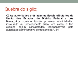 Quebra do sigilo:
• C) As autoridades e os agentes fiscais tributários da
União, dos Estados, do Distrito Federal e dos
Municípios: quando houver processo administrativo
instaurado ou procedimento fiscal em curso e tais
exames sejam considerados indispensáveis pela
autoridade administrativa competente (art. 6o
)
 