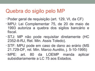 Quebra do sigilo pelo MP
• Poder geral de requisição (art. 129, VI, da CF)
• MPU: Lei Complementar 75, de 20 de maio de
1993 autoriza a quebra dos sigilos bancário e
fiscal.
• STJ: MP não pode requisitar diretamente (HC
2352-8-RJ, Rel. Min. Assis Toledo).
• STF: MPU pode em caso de dano ao erário (MS
21.729-DF, rel. Min. Marco Aurélio, j. 5-10-1995)
• MPE: art. 80 da LOEMP manda aplicar
subsidiariamente a LC 75 aos Estados.
 