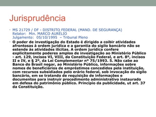 Jurisprudência
• MS 21729 / DF - DISTRITO FEDERAL (MAND. DE SEGURANÇA)
Relator: Min. MARCO AURÉLIO
Julgamento: 05/10/1995 – Tribunal Pleno
• O poder de investigação do Estado é dirigido a coibir atividades
afrontosas à ordem jurídica e a garantia do sigilo bancário não se
estende às atividades ilícitas. A ordem jurídica confere
explicitamente poderes amplos de investigação ao Ministério Público
- art. 129, incisos VI, VIII, da Constituição Federal, e art. 8º, incisos
II e IV, e § 2º, da Lei Complementar nº 75/1993. 5. Não cabe ao
Banco do Brasil negar, ao Ministério Público, informações sobre
nomes de beneficiários de empréstimos concedidos pela instituição,
com recursos subsidiados pelo erário federal, sob invocação do sigilo
bancário, em se tratando de requisição de informações e
documentos para instruir procedimento administrativo instaurado
em defesa do patrimônio público. Princípio da publicidade, ut art. 37
da Constituição.
 