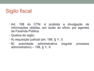 Sigilo fiscal
• Art. 198 do CTN: é proibida a divulgação de
informações obtidas, em razão do ofício, por agentes
da Fazenda Pública.
• Quebra do sigilo:
• A) requisição judicial (art. 198, § 1o
, I)
• B) autoridade administrativa (regular processo
administrativo) – 198, § 1o
, II.
 