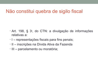 Não constitui quebra de sigilo fiscal
• Art. 198, § 3o
, do CTN: a divulgação de informações
relativas a:
• I – representações fiscais para fins penais;
• II – inscrições na Dívida Ativa da Fazenda
• III – parcelamento ou moratória;
 