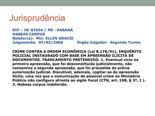 Jurisprudência
• STF – HC 87654 / PR - PARANÁ
HABEAS CORPUS
Relator(a): Min. ELLEN GRACIE
Julgamento: 07/03/2006 Órgão Julgador: Segunda Turma
CRIME CONTRA A ORDEM ECONÔMICA (Lei 8.176/91). INQUÉRITO
POLICIAL INSTAURADO COM BASE EM APREENSÃO ILÍCITA DE
DOCUMENTOS. TRANCAMENTO PRETENDIDO. 1. Eventual vício na
primeira apreensão, que foi desconstituída judicialmente, não
contamina a segunda apreensão, que foi precedida de prévia
autorização judicial. Discutível, ademais, cogitar-se de apreensão
ilícita, uma vez que a comunicação de possível crime ao Ministério
Público não configura afronta ao sigilo fiscal (CTN, art. 198, § 3º, I ).
2. Habeas corpus indeferido.
 