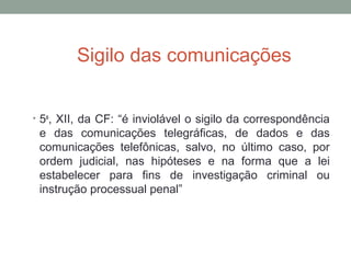 Sigilo das comunicações
• 5o
, XII, da CF: “é inviolável o sigilo da correspondência
e das comunicações telegráficas, de dados e das
comunicações telefônicas, salvo, no último caso, por
ordem judicial, nas hipóteses e na forma que a lei
estabelecer para fins de investigação criminal ou
instrução processual penal”
 