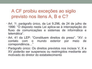 A CF proibiu exceções ao sigilo
previsto nos itens A, B e C?
• Art. 1o
, parágrafo único, da Lei 9.296, de 24 de julho de
1996: “O disposto nesta Lei aplica-se à interceptação do
fluxo de comunicações e sistemas de informática e
telemática”.
• Art. 41 da LEP: “Constituem direitos do preso”. “XV: o
contato com o mundo exterior por meio de
correpondência…”
• Parágrafo único: Os direitos previstos nos incisos V, X e
XV poderão ser suspensos ou restringidos mediante ato
motivado do diretor do estabelecimento
 