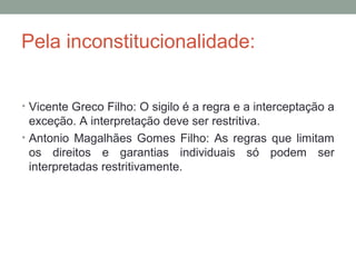 Pela inconstitucionalidade:
• Vicente Greco Filho: O sigilo é a regra e a interceptação a
exceção. A interpretação deve ser restritiva.
• Antonio Magalhães Gomes Filho: As regras que limitam
os direitos e garantias individuais só podem ser
interpretadas restritivamente.
 
