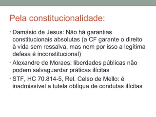 Pela constitucionalidade:
• Damásio de Jesus: Não há garantias
constitucionais absolutas (a CF garante o direito
à vida sem ressalva, mas nem por isso a legítima
defesa é inconstitucional)
• Alexandre de Moraes: liberdades públicas não
podem salvaguardar práticas ilícitas
• STF, HC 70.814-5, Rel. Celso de Mello: é
inadmissível a tutela oblíqua de condutas ilícitas
 