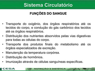 • Transporte do oxigênio, dos órgãos respiratórios até os
tecidos do corpo, e condução do gás carbônico dos tecidos
até os órgãos respiratórios.
• Distribuição dos nutrientes absorvidos pelas vias digestivas
para todas as células do corpo.
• Transporte dos produtos finais do metabolismo até os
órgãos especializados de excreção.
• Manutenção da temperatura corpórea.
• Distribuição de hormônios.
• Imunização através de células sanguíneas específicas.
FUNÇÕES DO SANGUE
 