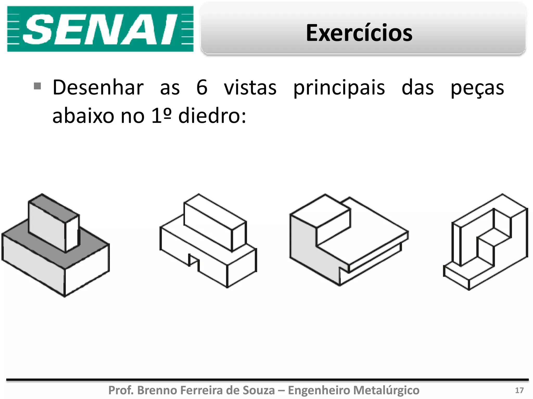 Prof. Brenno Ferreira de Souza – Engenheiro Metalúrgico
Exercícios
 Desenhar as 6 vistas principais das peças
abaixo no 1º diedro:
17
 