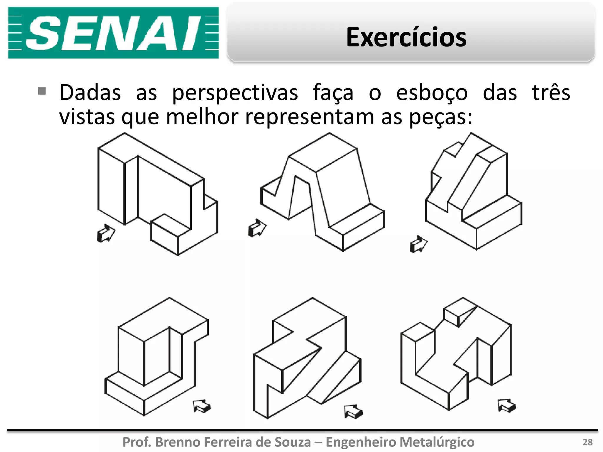 Prof. Brenno Ferreira de Souza – Engenheiro Metalúrgico
Exercícios
 Dadas as perspectivas faça o esboço das três
vistas que melhor representam as peças:
28
 