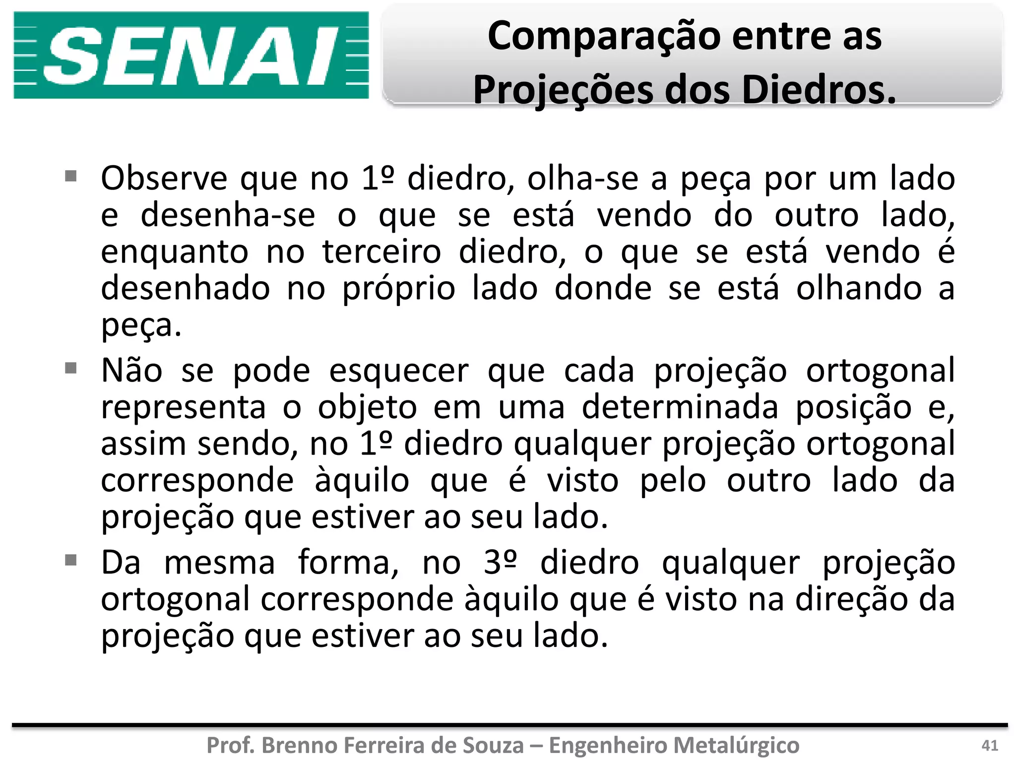 Prof. Brenno Ferreira de Souza – Engenheiro Metalúrgico
Comparação entre as
Projeções dos Diedros.
 Observe que no 1º diedro, olha-se a peça por um lado
e desenha-se o que se está vendo do outro lado,
enquanto no terceiro diedro, o que se está vendo é
desenhado no próprio lado donde se está olhando a
peça.
 Não se pode esquecer que cada projeção ortogonal
representa o objeto em uma determinada posição e,
assim sendo, no 1º diedro qualquer projeção ortogonal
corresponde àquilo que é visto pelo outro lado da
projeção que estiver ao seu lado.
 Da mesma forma, no 3º diedro qualquer projeção
ortogonal corresponde àquilo que é visto na direção da
projeção que estiver ao seu lado.
41
 