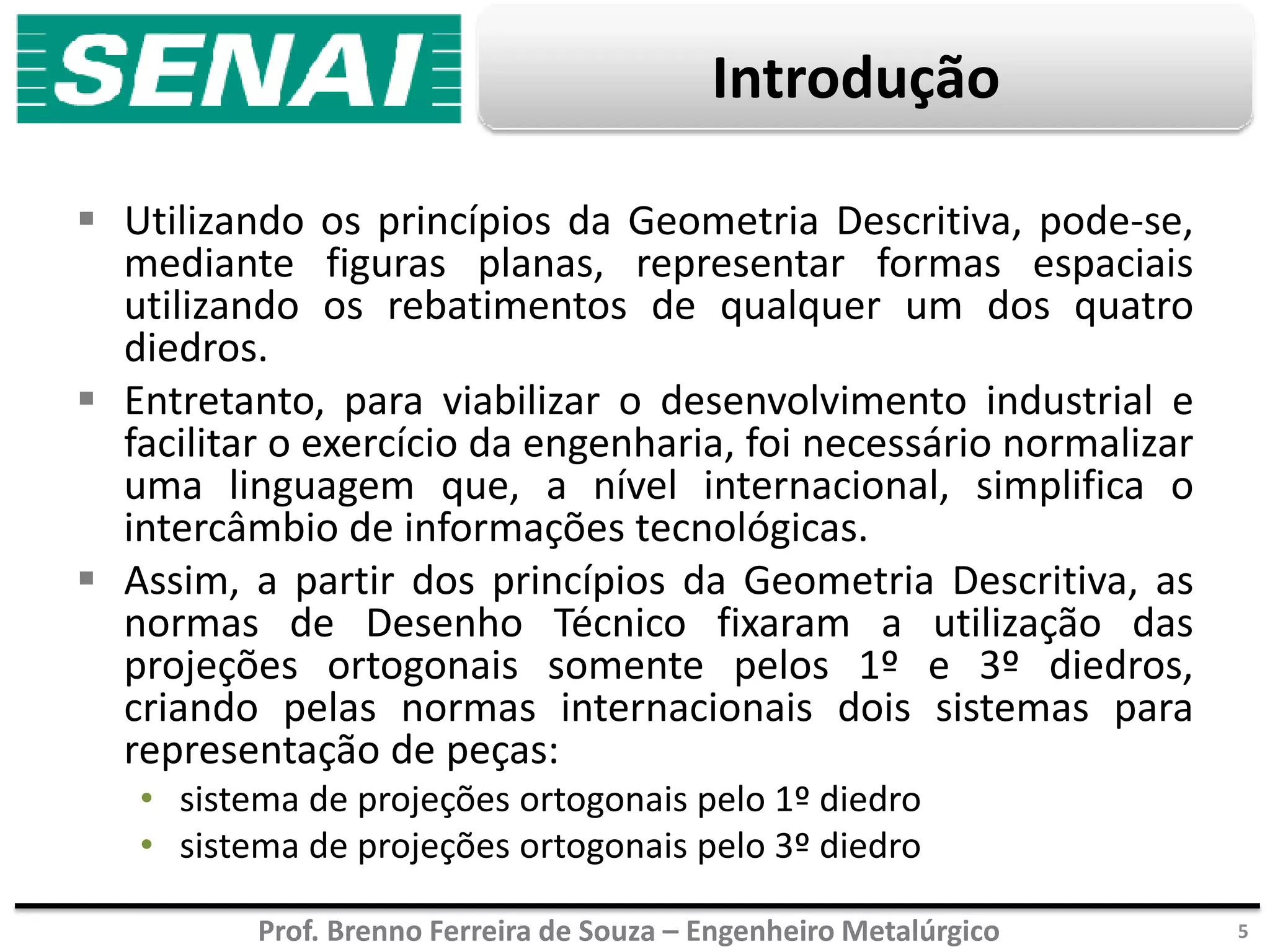 Prof. Brenno Ferreira de Souza – Engenheiro Metalúrgico
Introdução
 Utilizando os princípios da Geometria Descritiva, pode-se,
mediante figuras planas, representar formas espaciais
utilizando os rebatimentos de qualquer um dos quatro
diedros.
 Entretanto, para viabilizar o desenvolvimento industrial e
facilitar o exercício da engenharia, foi necessário normalizar
uma linguagem que, a nível internacional, simplifica o
intercâmbio de informações tecnológicas.
 Assim, a partir dos princípios da Geometria Descritiva, as
normas de Desenho Técnico fixaram a utilização das
projeções ortogonais somente pelos 1º e 3º diedros,
criando pelas normas internacionais dois sistemas para
representação de peças:
• sistema de projeções ortogonais pelo 1º diedro
• sistema de projeções ortogonais pelo 3º diedro
5
 