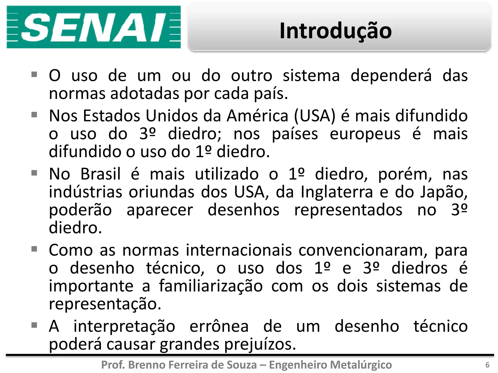 Prof. Brenno Ferreira de Souza – Engenheiro Metalúrgico
Introdução
 O uso de um ou do outro sistema dependerá das
normas adotadas por cada país.
 Nos Estados Unidos da América (USA) é mais difundido
o uso do 3º diedro; nos países europeus é mais
difundido o uso do 1º diedro.
 No Brasil é mais utilizado o 1º diedro, porém, nas
indústrias oriundas dos USA, da Inglaterra e do Japão,
poderão aparecer desenhos representados no 3º
diedro.
 Como as normas internacionais convencionaram, para
o desenho técnico, o uso dos 1º e 3º diedros é
importante a familiarização com os dois sistemas de
representação.
 A interpretação errônea de um desenho técnico
poderá causar grandes prejuízos.
6
 