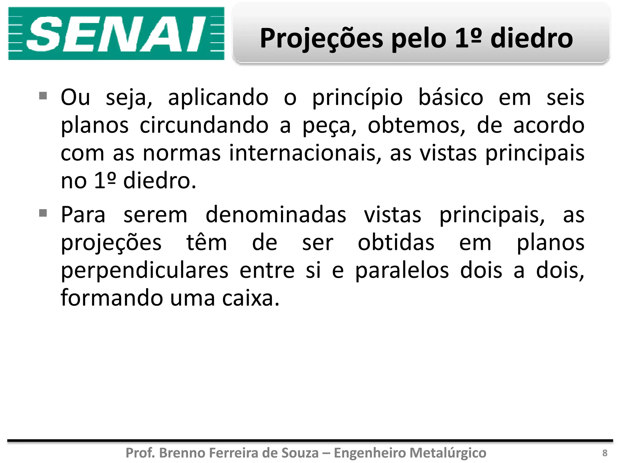 Prof. Brenno Ferreira de Souza – Engenheiro Metalúrgico
Projeções pelo 1º diedro
 Ou seja, aplicando o princípio básico em seis
planos circundando a peça, obtemos, de acordo
com as normas internacionais, as vistas principais
no 1º diedro.
 Para serem denominadas vistas principais, as
projeções têm de ser obtidas em planos
perpendiculares entre si e paralelos dois a dois,
formando uma caixa.
8
 