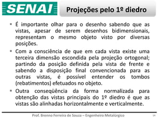 Prof. Brenno Ferreira de Souza – Engenheiro Metalúrgico
Projeções pelo 1º diedro
 É importante olhar para o desenho sabendo que as
vistas, apesar de serem desenhos bidimensionais,
representam o mesmo objeto visto por diversas
posições.
 Com a consciência de que em cada vista existe uma
terceira dimensão escondida pela projeção ortogonal;
partindo da posição definida pela vista de frente e
sabendo a disposição final convencionada para as
outras vistas, é possível entender os tombos
(rebatimentos) efetuados no objeto.
 Outra conseqüência da forma normalizada para
obtenção das vistas principais do 1º diedro é que as
vistas são alinhadas horizontalmente e verticalmente.
14
 