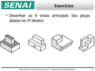 Prof. Brenno Ferreira de Souza – Engenheiro Metalúrgico
Exercícios
 Desenhar as 6 vistas principais das peças
abaixo no 1º diedro:
17
 