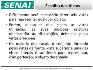 Prof. Brenno Ferreira de Souza – Engenheiro Metalúrgico
Escolha das Vistas
 Dificilmente será necessário fazer seis vistas
para representar qualquer objeto.
 Porém, quaisquer que sejam as vistas
utilizadas, as suas posições relativas
obedecerão às disposições definidas pelas
vistas principais.
 Na maioria dos casos, o conjunto formado
pelas vistas de frente, vista superior e uma das
vistas laterais é suficiente para representar,
com perfeição, o objeto desenhado.
18
 